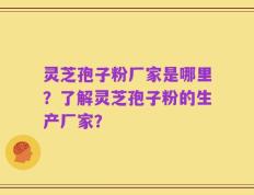 灵芝孢子粉厂家是哪里？了解灵芝孢子粉的生产厂家？