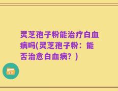 灵芝孢子粉能治疗白血病吗(灵芝孢子粉：能否治愈白血病？)