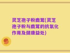 灵芝孢子粉鹿茸(灵芝孢子粉与鹿茸的抗氧化作用及健康益处)