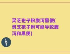 灵芝孢子粉腹泻黑便(灵芝孢子粉可能导致腹泻和黑便)