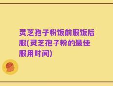 灵芝孢子粉饭前服饭后服(灵芝孢子粉的最佳服用时间)