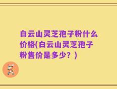 白云山灵芝孢子粉什么价格(白云山灵芝孢子粉售价是多少？)