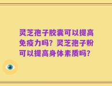 灵芝孢子胶囊可以提高免疫力吗？灵芝孢子粉可以提高身体素质吗？