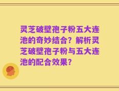 灵芝破壁孢子粉五大连池的奇妙结合？解析灵芝破壁孢子粉与五大连池的配合效果？