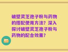 破壁灵芝孢子粉与药物的搭配使用方法？深入探讨破壁灵芝孢子粉与药物的配合效果？