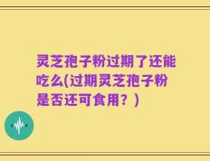 灵芝孢子粉过期了还能吃么(过期灵芝孢子粉是否还可食用？)