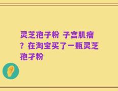 灵芝孢子粉 子宫肌瘤？在淘宝买了一瓶灵芝孢孑粉