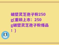 破壁灵芝孢子粉250g(重磅上市：250g破壁灵芝孢子粉爆品！)