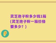 灵芝孢子粉多少钱1箱(灵芝孢子粉一箱价格要多少？)