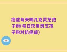 癌症每天喝几克灵芝孢子粉(每日饮用灵芝孢子粉对抗癌症)