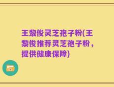 王黎俊灵芝孢子粉(王黎俊推荐灵芝孢子粉，提供健康保障)