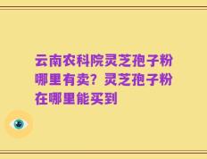 云南农科院灵芝孢子粉哪里有卖？灵芝孢子粉在哪里能买到