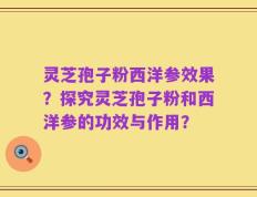 灵芝孢子粉西洋参效果？探究灵芝孢子粉和西洋参的功效与作用？