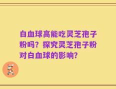 白血球高能吃灵芝孢子粉吗？探究灵芝孢子粉对白血球的影响？