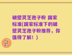 破壁灵芝孢子粉 国家标准(国家标准下的破壁灵芝孢子粉推荐，你值得了解！)