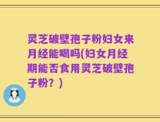 灵芝破壁孢子粉妇女来月经能喝吗(妇女月经期能否食用灵芝破壁孢子粉？)