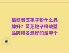 破壁灵芝孢子粉什么品牌好？灵芝饱子粉破璧品牌排名最好的是哪个