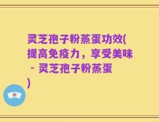 灵芝孢子粉蒸蛋功效(提高免疫力，享受美味 - 灵芝孢子粉蒸蛋)
