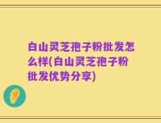 白山灵芝孢子粉批发怎么样(白山灵芝孢子粉批发优势分享)