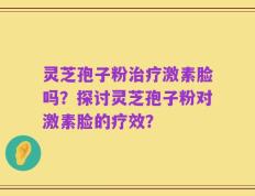 灵芝孢子粉治疗激素脸吗？探讨灵芝孢子粉对激素脸的疗效？
