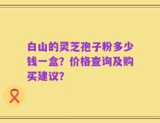 白山的灵芝孢子粉多少钱一盒？价格查询及购买建议？