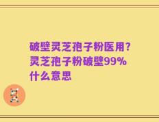 破壁灵芝孢子粉医用？灵芝孢子粉破壁99%什么意思