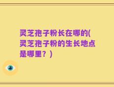 灵芝孢子粉长在哪的(灵芝孢子粉的生长地点是哪里？)