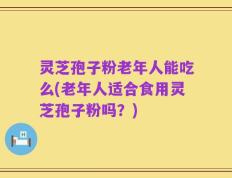灵芝孢子粉老年人能吃么(老年人适合食用灵芝孢子粉吗？)