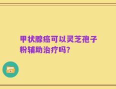 甲状腺癌可以灵芝孢子粉辅助治疗吗？