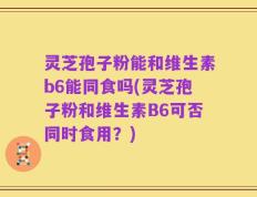 灵芝孢子粉能和维生素b6能同食吗(灵芝孢子粉和维生素B6可否同时食用？)