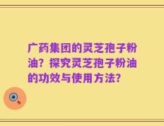 广药集团的灵芝孢子粉油？探究灵芝孢子粉油的功效与使用方法？