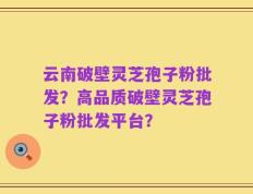 云南破壁灵芝孢子粉批发？高品质破壁灵芝孢子粉批发平台？