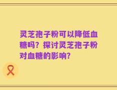 灵芝孢子粉可以降低血糖吗？探讨灵芝孢子粉对血糖的影响？
