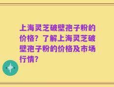 上海灵芝破壁孢子粉的价格？了解上海灵芝破壁孢子粉的价格及市场行情？