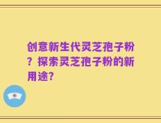 创意新生代灵芝孢子粉？探索灵芝孢子粉的新用途？