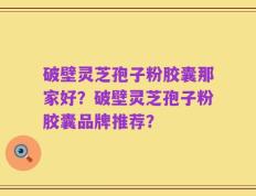 破壁灵芝孢子粉胶囊那家好？破壁灵芝孢子粉胶囊品牌推荐？