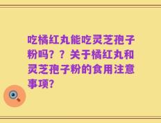 吃橘红丸能吃灵芝孢子粉吗？？关于橘红丸和灵芝孢子粉的食用注意事项？