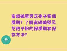 富硒破壁灵芝孢子粉保质期？了解富硒破壁灵芝孢子粉的保质期和保存方法？