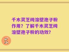 千木灵芝纯溶壁孢子粉作用？了解千木灵芝纯溶壁孢子粉的功效？