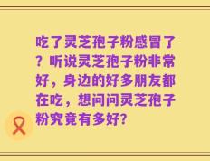吃了灵芝孢子粉感冒了？听说灵芝孢子粉非常好，身边的好多朋友都在吃，想问问灵芝孢子粉究竟有多好？