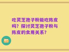 吃灵芝孢子粉能吃陈皮吗？探讨灵芝孢子粉与陈皮的食用关系？