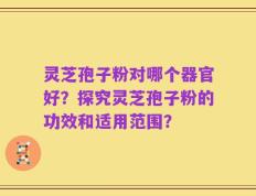 灵芝孢子粉对哪个器官好？探究灵芝孢子粉的功效和适用范围？