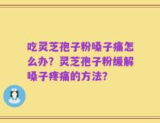 吃灵芝孢子粉嗓子痛怎么办？灵芝孢子粉缓解嗓子疼痛的方法？