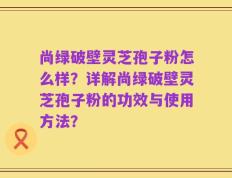 尚绿破壁灵芝孢子粉怎么样？详解尚绿破壁灵芝孢子粉的功效与使用方法？