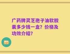 广药牌灵芝孢子油软胶囊多少钱一盒？价格及功效介绍？