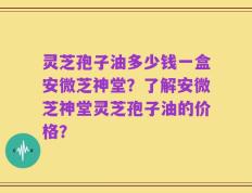 灵芝孢子油多少钱一盒安微芝神堂？了解安微芝神堂灵芝孢子油的价格？