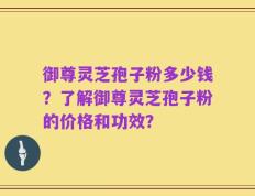 御尊灵芝孢子粉多少钱？了解御尊灵芝孢子粉的价格和功效？