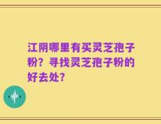 江阴哪里有买灵芝孢子粉？寻找灵芝孢子粉的好去处？