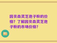 因贝森灵芝孢子粉的价格？了解因贝森灵芝孢子粉的市场价格？
