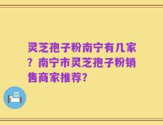 灵芝孢子粉南宁有几家？南宁市灵芝孢子粉销售商家推荐？